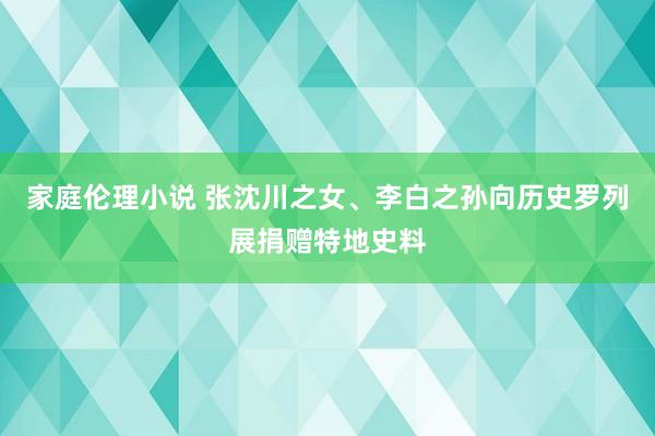 家庭伦理小说 张沈川之女、李白之孙向历史罗列展捐赠特地史料