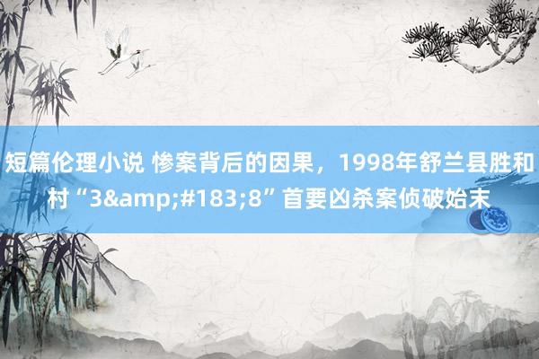 短篇伦理小说 惨案背后的因果，1998年舒兰县胜和村“3&#183;8”首要凶杀案侦破始末