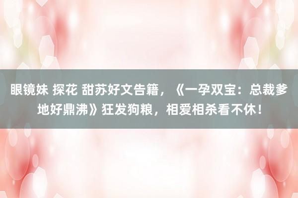 眼镜妹 探花 甜苏好文告籍，《一孕双宝：总裁爹地好鼎沸》狂发狗粮，相爱相杀看不休！
