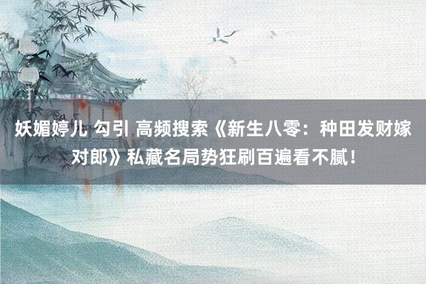 妖媚婷儿 勾引 高频搜索《新生八零：种田发财嫁对郎》私藏名局势狂刷百遍看不腻！