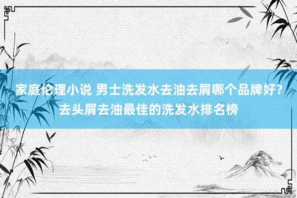 家庭伦理小说 男士洗发水去油去屑哪个品牌好？去头屑去油最佳的洗发水排名榜