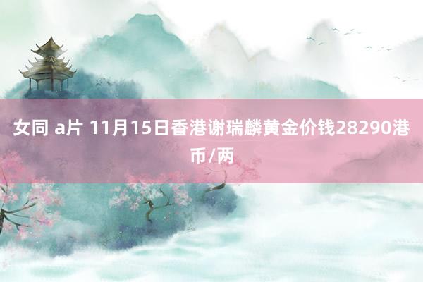 女同 a片 11月15日香港谢瑞麟黄金价钱28290港币/两