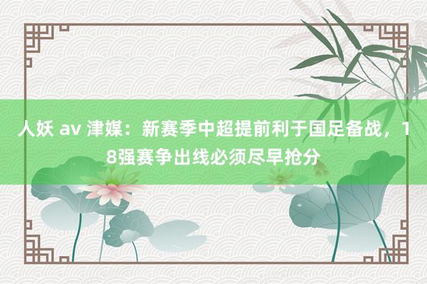 人妖 av 津媒：新赛季中超提前利于国足备战，18强赛争出线必须尽早抢分