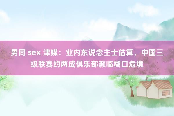 男同 sex 津媒：业内东说念主士估算，中国三级联赛约两成俱乐部濒临糊口危境
