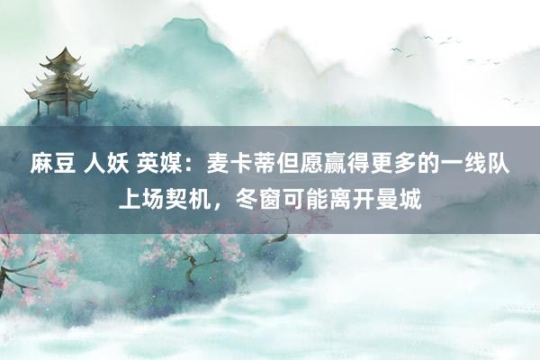 麻豆 人妖 英媒：麦卡蒂但愿赢得更多的一线队上场契机，冬窗可能离开曼城