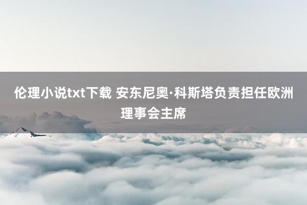 伦理小说txt下载 安东尼奥·科斯塔负责担任欧洲理事会主席
