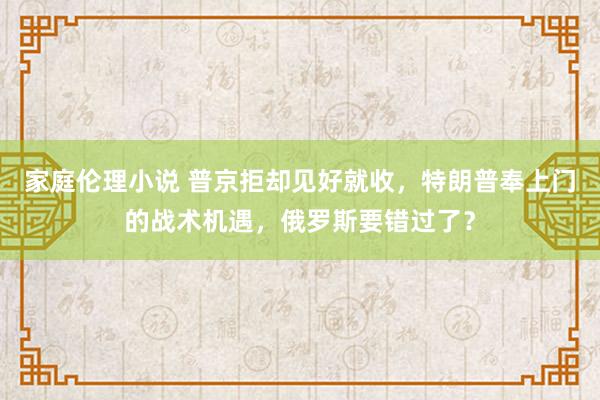 家庭伦理小说 普京拒却见好就收，特朗普奉上门的战术机遇，俄罗斯要错过了？