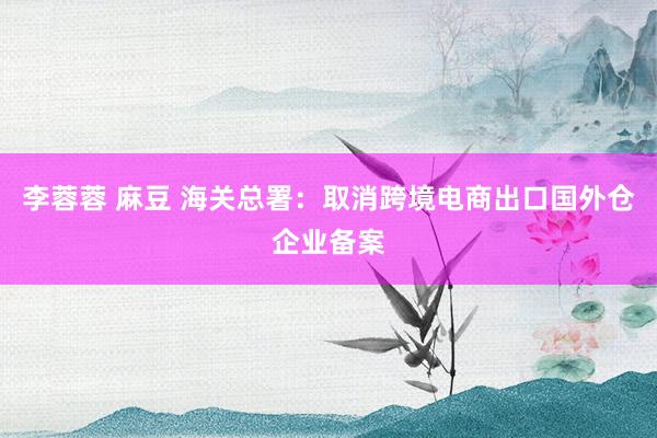 李蓉蓉 麻豆 海关总署：取消跨境电商出口国外仓企业备案