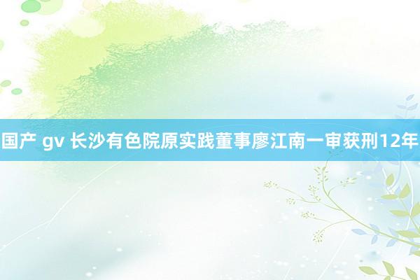 国产 gv 长沙有色院原实践董事廖江南一审获刑12年