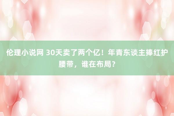 伦理小说网 30天卖了两个亿！年青东谈主捧红护腰带，谁在布局？
