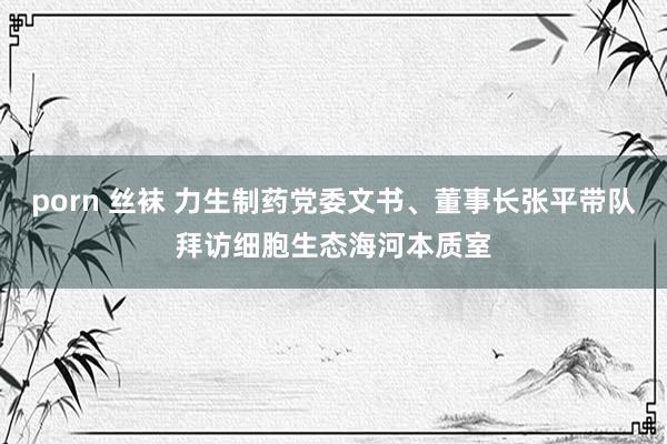 porn 丝袜 力生制药党委文书、董事长张平带队拜访细胞生态海河本质室