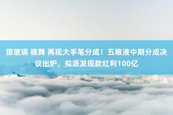 擦玻璃 裸舞 再现大手笔分成！五粮液中期分成决议出炉，拟派发现款红利100亿