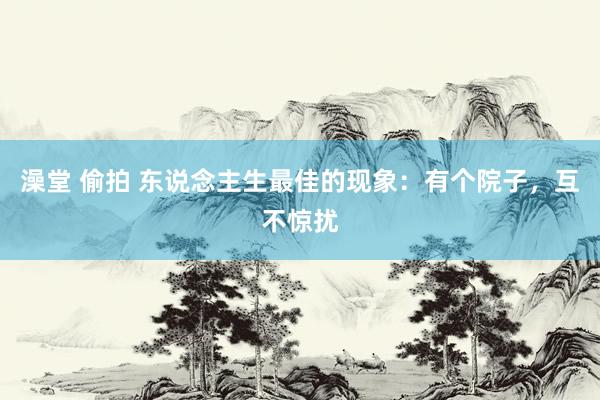 澡堂 偷拍 东说念主生最佳的现象：有个院子，互不惊扰