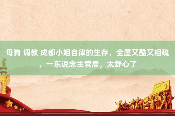 母狗 调教 成都小姐自律的生存，全屋又酷又粗疏，一东说念主茕居，太舒心了