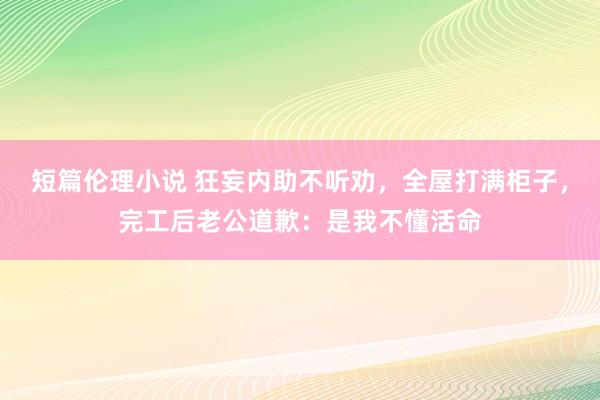 短篇伦理小说 狂妄内助不听劝，全屋打满柜子，完工后老公道歉：是我不懂活命