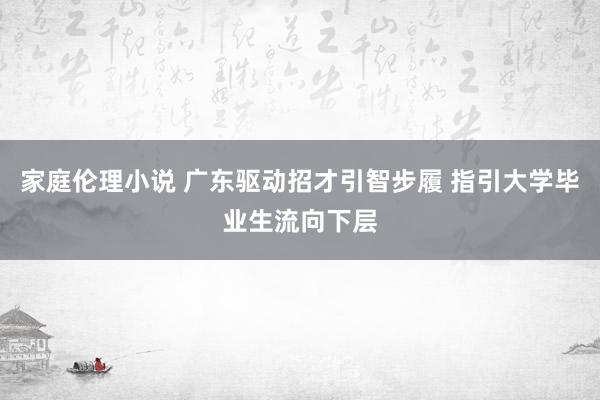 家庭伦理小说 广东驱动招才引智步履 指引大学毕业生流向下层