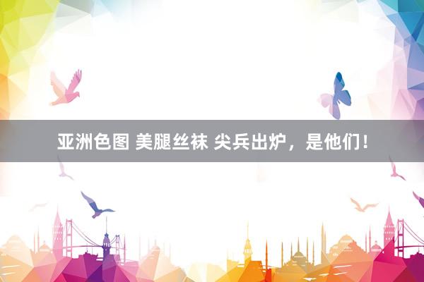 亚洲色图 美腿丝袜 尖兵出炉，是他们！