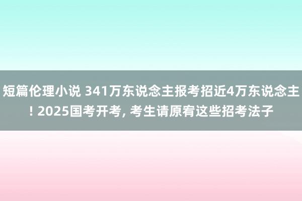 短篇伦理小说 341万东说念主报考招近4万东说念主! 2025国考开考， 考生请原宥这些招考法子