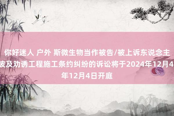 你好迷人 户外 斯微生物当作被告/被上诉东说念主的1起波及劝诱工程施工条约纠纷的诉讼将于2024年12月4日开庭