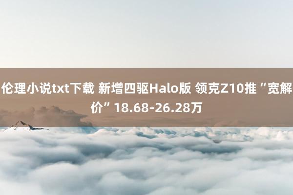 伦理小说txt下载 新增四驱Halo版 领克Z10推“宽解价”18.68-26.28万
