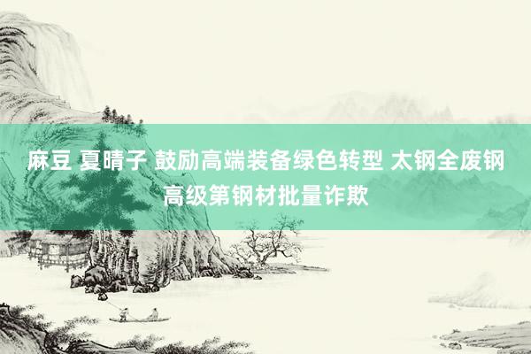 麻豆 夏晴子 鼓励高端装备绿色转型 太钢全废钢高级第钢材批量诈欺