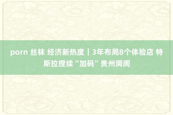 porn 丝袜 经济新热度｜3年布局8个体验店 特斯拉捏续“加码”贵州阛阓