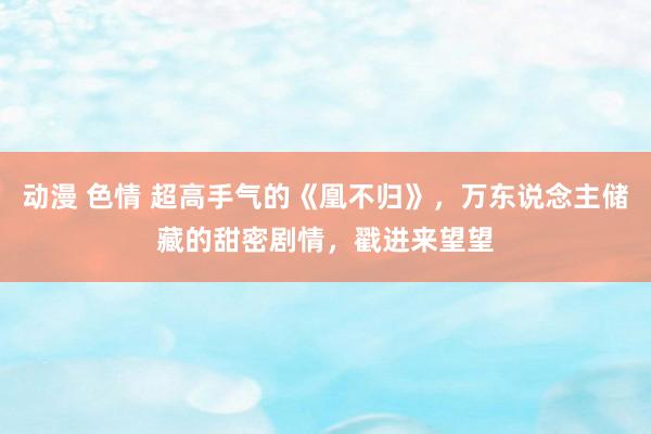 动漫 色情 超高手气的《凰不归》，万东说念主储藏的甜密剧情，戳进来望望