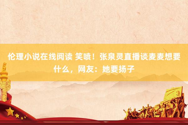 伦理小说在线阅读 笑喷！张泉灵直播谈麦麦想要什么，网友：她要扬子