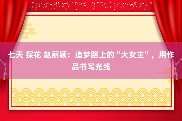 七天 探花 赵丽颖：追梦路上的“大女主”，用作品书写光线