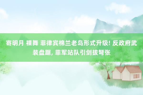 寄明月 裸舞 菲律宾棉兰老岛形式升级! 反政府武装盘踞， 菲军站队引剑拔弩张