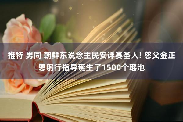 推特 男同 朝鲜东说念主民安详赛圣人! 慈父金正恩躬行指导诞生了1500个瑶池