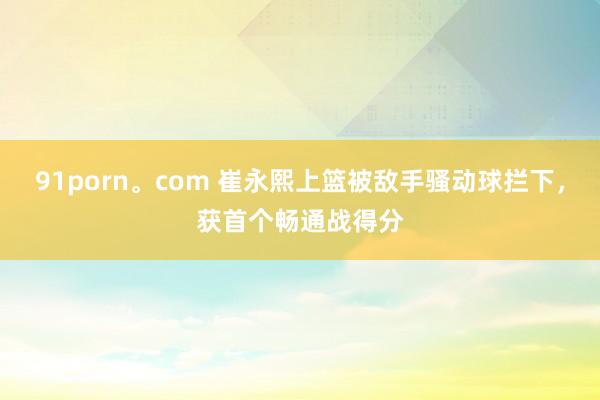 91porn。com 崔永熙上篮被敌手骚动球拦下，获首个畅通战得分
