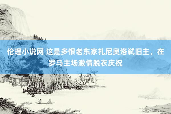 伦理小说网 这是多恨老东家扎尼奥洛弑旧主，在罗马主场激情脱衣庆祝