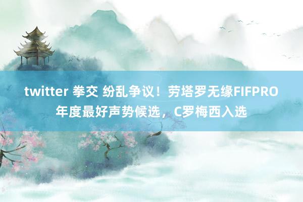 twitter 拳交 纷乱争议！劳塔罗无缘FIFPRO年度最好声势候选，C罗梅西入选