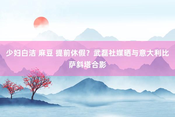 少妇白洁 麻豆 提前休假？武磊社媒晒与意大利比萨斜塔合影