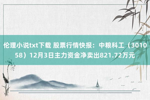 伦理小说txt下载 股票行情快报：中粮科工（301058）12月3日主力资金净卖出821.72万元