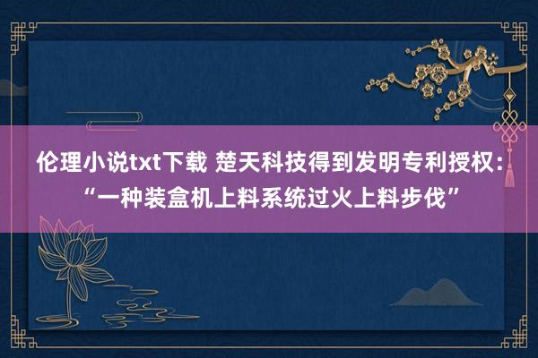 伦理小说txt下载 楚天科技得到发明专利授权：“一种装盒机上料系统过火上料步伐”