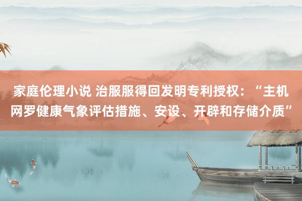家庭伦理小说 治服服得回发明专利授权：“主机网罗健康气象评估措施、安设、开辟和存储介质”