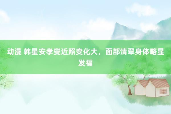 动漫 韩星安孝燮近照变化大，面部清翠身体略显发福