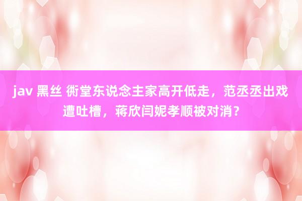 jav 黑丝 衖堂东说念主家高开低走，范丞丞出戏遭吐槽，蒋欣闫妮孝顺被对消？