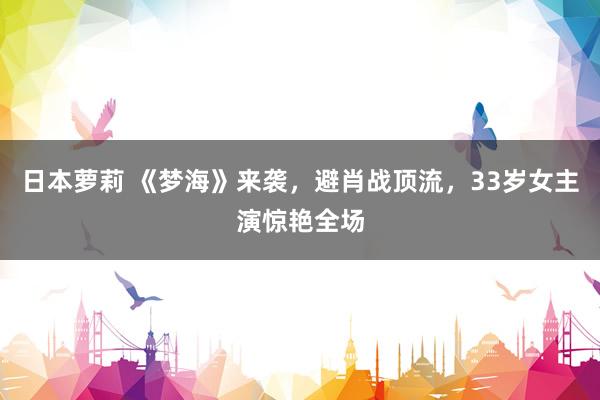 日本萝莉 《梦海》来袭，避肖战顶流，33岁女主演惊艳全场