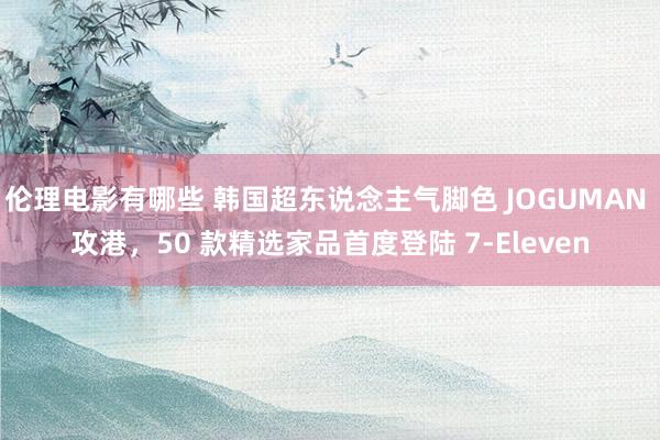 伦理电影有哪些 韩国超东说念主气脚色 JOGUMAN 攻港，50 款精选家品首度登陆 7-Eleven