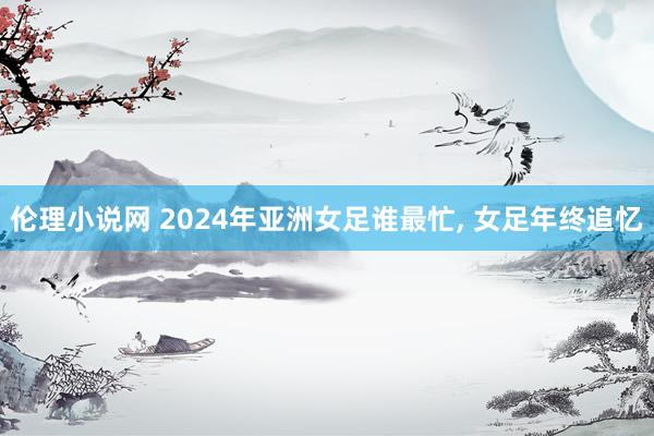 伦理小说网 2024年亚洲女足谁最忙， 女足年终追忆