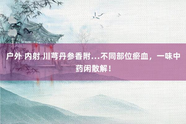 户外 内射 川芎丹参香附…不同部位瘀血，一味中药闲散解！