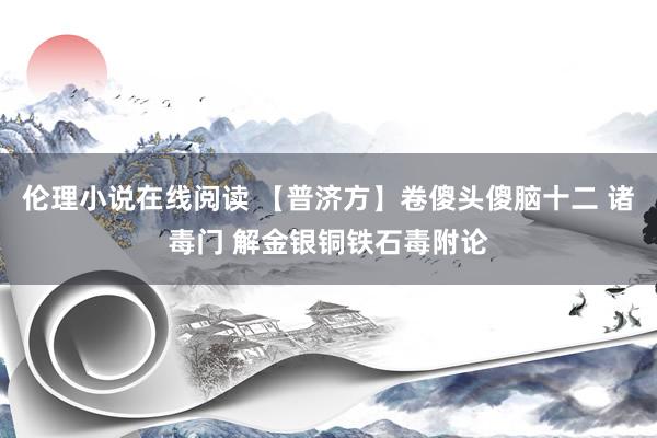 伦理小说在线阅读 【普济方】卷傻头傻脑十二 诸毒门 解金银铜铁石毒附论
