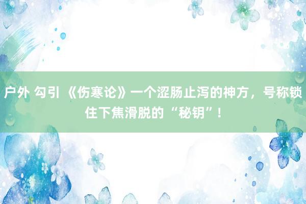 户外 勾引 《伤寒论》一个涩肠止泻的神方，号称锁住下焦滑脱的 “秘钥”！