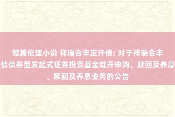 短篇伦理小说 祥瑞合丰定开债: 对于祥瑞合丰如期绽开纯债债券型发起式证券投资基金绽开申购、赎回及养息业务的公告