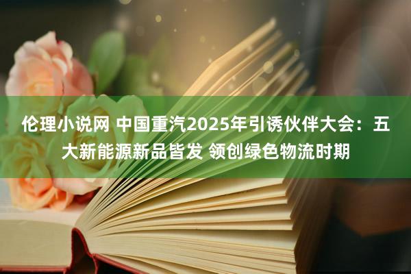 伦理小说网 中国重汽2025年引诱伙伴大会：五大新能源新品皆发 领创绿色物流时期