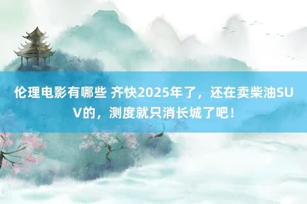 伦理电影有哪些 齐快2025年了，还在卖柴油SUV的，测度就只消长城了吧！
