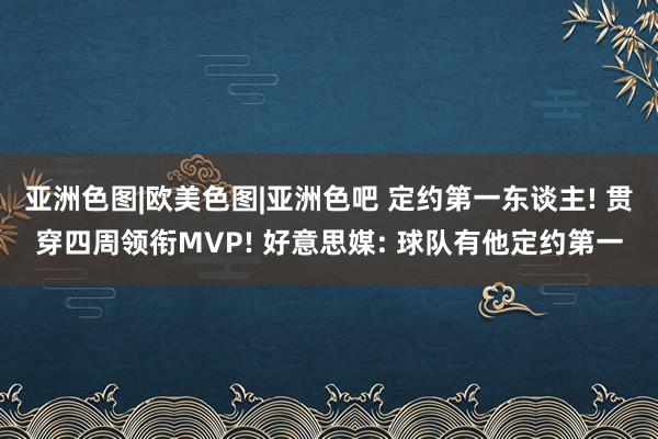 亚洲色图|欧美色图|亚洲色吧 定约第一东谈主! 贯穿四周领衔MVP! 好意思媒: 球队有他定约第一